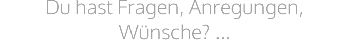 Du hast Fragen, Anregungen, Wünsche? ...